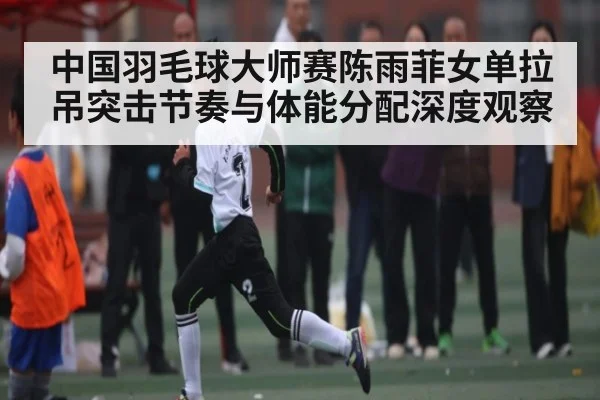 中国羽毛球大师赛陈雨菲女单拉吊突击节奏与体能分配深度观察