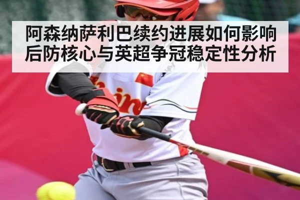 阿森纳萨利巴续约进展如何影响后防核心与英超争冠稳定性分析