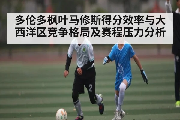 多伦多枫叶马修斯得分效率与大西洋区竞争格局及赛程压力分析