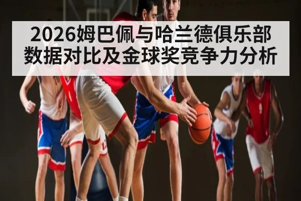 2026姆巴佩与哈兰德俱乐部数据对比及金球奖竞争力分析