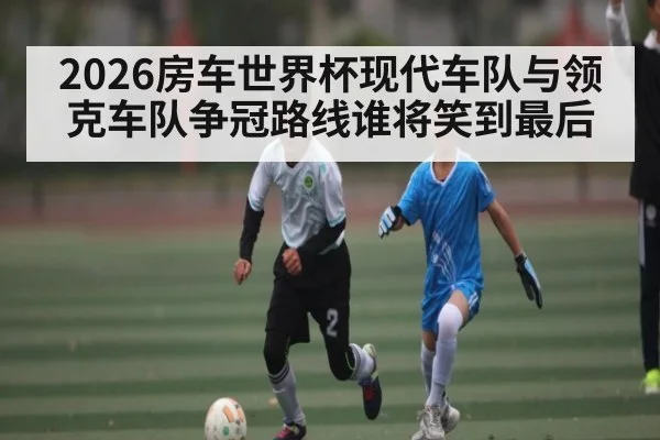 2026房车世界杯现代车队与领克车队争冠路线谁将笑到最后
