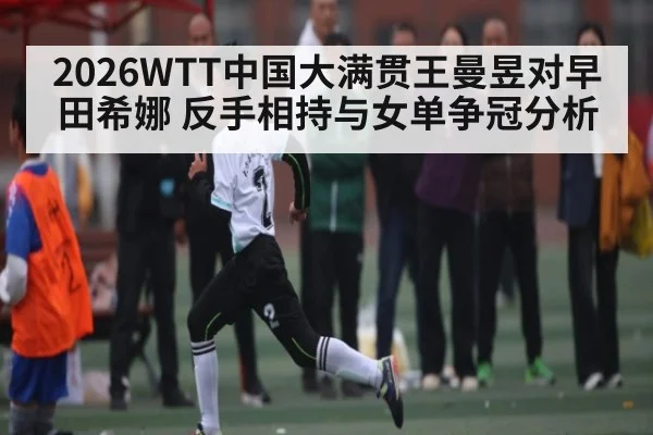 2026WTT中国大满贯王曼昱对早田希娜 反手相持与女单争冠分析