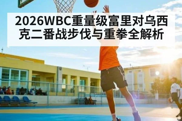 2026WBC重量级富里对乌西克二番战步伐与重拳全解析