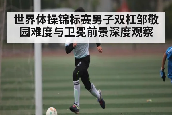 世界体操锦标赛男子双杠邹敬园难度与卫冕前景深度观察