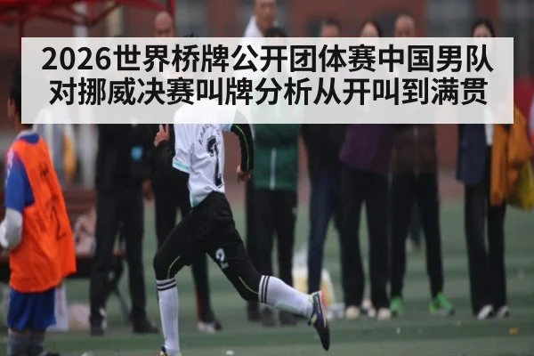 2026世界桥牌公开团体赛中国男队对挪威决赛叫牌分析从开叫到满贯