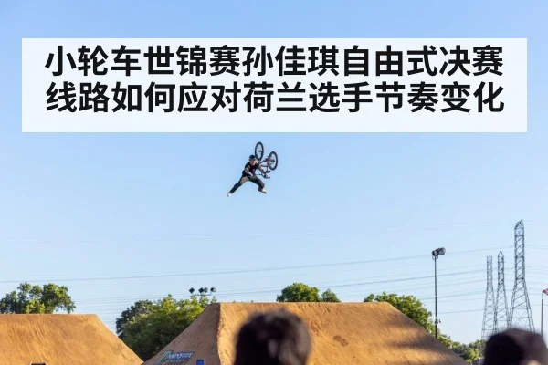 小轮车世锦赛孙佳琪自由式决赛线路如何应对荷兰选手节奏变化